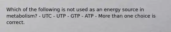 Which of the following is not used as an energy source in metabolism? - UTC - UTP - GTP - ATP - More than one choice is correct.