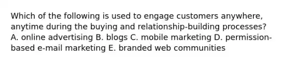 Which of the following is used to engage customers​ anywhere, anytime during the buying and​ relationship-building processes? A. online advertising B. blogs C. mobile marketing D. ​permission-based e-mail marketing E. branded web communities