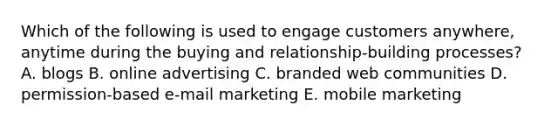 Which of the following is used to engage customers​ anywhere, anytime during the buying and​ relationship-building processes? A. blogs B. online advertising C. branded web communities D. ​permission-based e-mail marketing E. mobile marketing