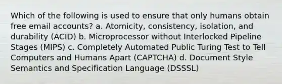 Which of the following is used to ensure that only humans obtain free email accounts? a. Atomicity, consistency, isolation, and durability (ACID) b. Microprocessor without Interlocked Pipeline Stages (MIPS) c. Completely Automated Public Turing Test to Tell Computers and Humans Apart (CAPTCHA) d. Document Style Semantics and Specification Language (DSSSL)