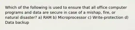 Which of the following is used to ensure that all office computer programs and data are secure in case of a mishap, fire, or natural disaster? a) RAM b) Microprocessor c) Write-protection d) Data backup