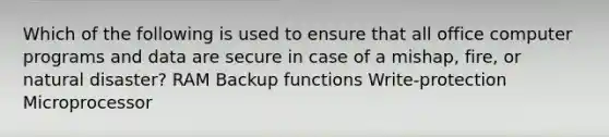 Which of the following is used to ensure that all office computer programs and data are secure in case of a mishap, fire, or natural disaster? RAM Backup functions Write-protection Microprocessor