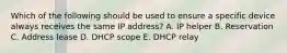 Which of the following should be used to ensure a specific device always receives the same IP address? A. IP helper B. Reservation C. Address lease D. DHCP scope E. DHCP relay