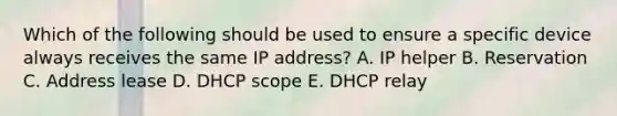 Which of the following should be used to ensure a specific device always receives the same IP address? A. IP helper B. Reservation C. Address lease D. DHCP scope E. DHCP relay