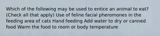 Which of the following may be used to entice an animal to eat? (Check all that apply) Use of feline facial pheromones in the feeding area of cats Hand feeding Add water to dry or canned food Warm the food to room or body temperature