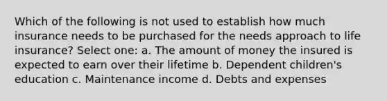 Which of the following is not used to establish how much insurance needs to be purchased for the needs approach to life insurance? Select one: a. The amount of money the insured is expected to earn over their lifetime b. Dependent children's education c. Maintenance income d. Debts and expenses