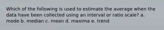 Which of the following is used to estimate the average when the data have been collected using an interval or ratio scale? a. mode b. median c. mean d. maxima e. trend