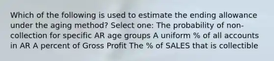 Which of the following is used to estimate the ending allowance under the aging method? Select one: The probability of non-collection for specific AR age groups A uniform % of all accounts in AR A percent of Gross Profit The % of SALES that is collectible