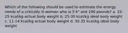 Which of the following should be used to estimate the energy needs of a critically ill woman who is 5'4" and 190 pounds? a. 22-25 kcal/kg actual body weight b. 25-30 kcal/kg ideal body weight c. 11-14 kcal/kg actual body weight d. 30-35 kcal/kg ideal body weight