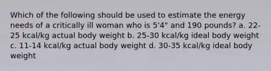 Which of the following should be used to estimate the energy needs of a critically ill woman who is 5'4" and 190 pounds? a. 22-25 kcal/kg actual body weight b. 25-30 kcal/kg ideal body weight c. 11-14 kcal/kg actual body weight d. 30-35 kcal/kg ideal body weight