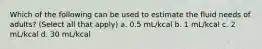 Which of the following can be used to estimate the fluid needs of adults? (Select all that apply) a. 0.5 mL/kcal b. 1 mL/kcal c. 2 mL/kcal d. 30 mL/kcal