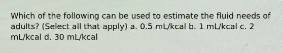 Which of the following can be used to estimate the fluid needs of adults? (Select all that apply) a. 0.5 mL/kcal b. 1 mL/kcal c. 2 mL/kcal d. 30 mL/kcal