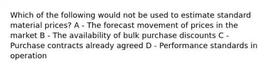 Which of the following would not be used to estimate standard material prices? A - The forecast movement of prices in the market B - The availability of bulk purchase discounts C - Purchase contracts already agreed D - Performance standards in operation