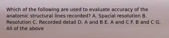 Which of the following are used to evaluate accuracy of the anatomic structural lines recorded? A. Spacial resolution B. Resolution C. Recorded detail D. A and B E. A and C F. B and C G. All of the above