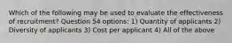 Which of the following may be used to evaluate the effectiveness of recruitment? Question 54 options: 1) Quantity of applicants 2) Diversity of applicants 3) Cost per applicant 4) All of the above