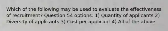 Which of the following may be used to evaluate the effectiveness of recruitment? Question 54 options: 1) Quantity of applicants 2) Diversity of applicants 3) Cost per applicant 4) All of the above