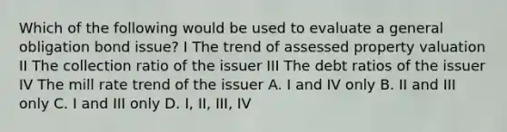 Which of the following would be used to evaluate a general obligation bond issue? I The trend of assessed property valuation II The collection ratio of the issuer III The debt ratios of the issuer IV The mill rate trend of the issuer A. I and IV only B. II and III only C. I and III only D. I, II, III, IV