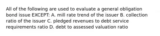 All of the following are used to evaluate a general obligation bond issue EXCEPT: A. mill rate trend of the issuer B. collection ratio of the issuer C. pledged revenues to debt service requirements ratio D. debt to assessed valuation ratio