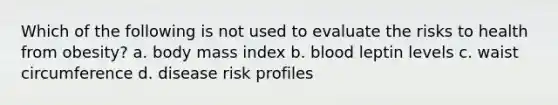 Which of the following is not used to evaluate the risks to health from obesity? a. body mass index b. blood leptin levels c. waist circumference d. disease risk profiles