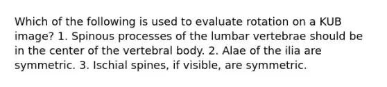 Which of the following is used to evaluate rotation on a KUB image? 1. Spinous processes of the lumbar vertebrae should be in the center of the vertebral body. 2. Alae of the ilia are symmetric. 3. Ischial spines, if visible, are symmetric.