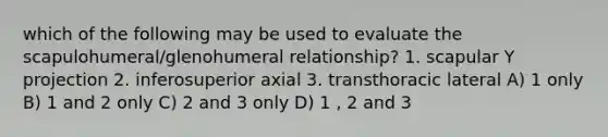 which of the following may be used to evaluate the scapulohumeral/glenohumeral relationship? 1. scapular Y projection 2. inferosuperior axial 3. transthoracic lateral A) 1 only B) 1 and 2 only C) 2 and 3 only D) 1 , 2 and 3