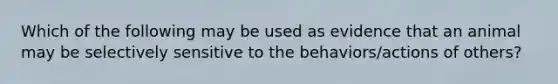 Which of the following may be used as evidence that an animal may be selectively sensitive to the behaviors/actions of others?