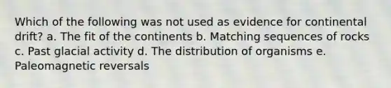 Which of the following was not used as evidence for continental drift? a. The fit of the continents b. Matching sequences of rocks c. Past glacial activity d. The distribution of organisms e. Paleomagnetic reversals
