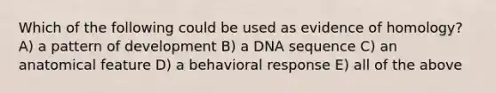 Which of the following could be used as evidence of homology? A) a pattern of development B) a DNA sequence C) an anatomical feature D) a behavioral response E) all of the above