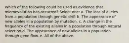 Which of the following could be used as evidence that microevolution has occurred? Select one: a. The loss of alleles from a population through genetic drift b. The appearance of new alleles in a population by mutation. c. A change in the frequency of the existing alleles in a population through natural selection d. The appearance of new alleles in a population through gene flow. e. All of the above.