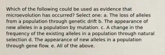 Which of the following could be used as evidence that microevolution has occurred? Select one: a. The loss of alleles from a population through genetic drift b. The appearance of new alleles in a population by mutation. c. A change in the frequency of the existing alleles in a population through natural selection d. The appearance of new alleles in a population through gene flow. e. All of the above.