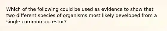 Which of the following could be used as evidence to show that two different species of organisms most likely developed from a single common ancestor?