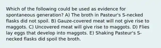 Which of the following could be used as evidence for spontaneous generation? A) The broth in Pasteur's S-necked flasks did not spoil. B) Gauze-covered meat will not give rise to maggots. C) Uncovered meat will give rise to maggots. D) Flies lay eggs that develop into maggots. E) Shaking Pasteur's S-necked flasks did spoil the broth.