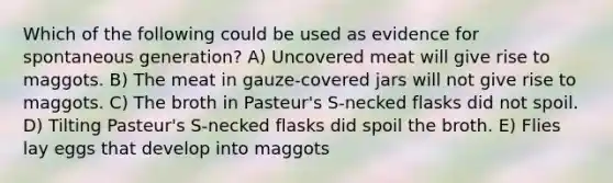 Which of the following could be used as evidence for spontaneous generation? A) Uncovered meat will give rise to maggots. B) The meat in gauze-covered jars will not give rise to maggots. C) The broth in Pasteur's S-necked flasks did not spoil. D) Tilting Pasteur's S-necked flasks did spoil the broth. E) Flies lay eggs that develop into maggots