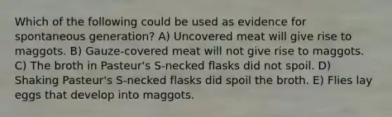 Which of the following could be used as evidence for spontaneous generation? A) Uncovered meat will give rise to maggots. B) Gauze-covered meat will not give rise to maggots. C) The broth in Pasteur's S-necked flasks did not spoil. D) Shaking Pasteur's S-necked flasks did spoil the broth. E) Flies lay eggs that develop into maggots.