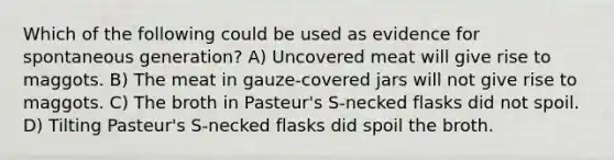 Which of the following could be used as evidence for spontaneous generation? A) Uncovered meat will give rise to maggots. B) The meat in gauze-covered jars will not give rise to maggots. C) The broth in Pasteur's S-necked flasks did not spoil. D) Tilting Pasteur's S-necked flasks did spoil the broth.