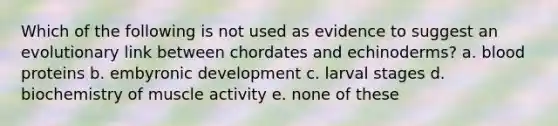 Which of the following is not used as evidence to suggest an evolutionary link between chordates and echinoderms? a. blood proteins b. embyronic development c. larval stages d. biochemistry of muscle activity e. none of these