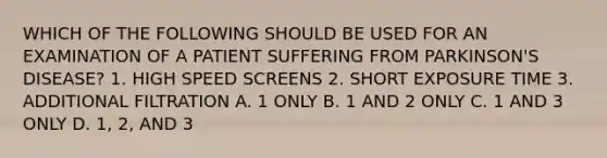 WHICH OF THE FOLLOWING SHOULD BE USED FOR AN EXAMINATION OF A PATIENT SUFFERING FROM PARKINSON'S DISEASE? 1. HIGH SPEED SCREENS 2. SHORT EXPOSURE TIME 3. ADDITIONAL FILTRATION A. 1 ONLY B. 1 AND 2 ONLY C. 1 AND 3 ONLY D. 1, 2, AND 3