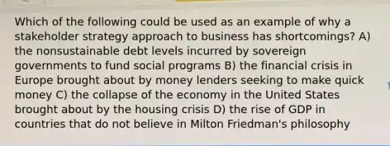 Which of the following could be used as an example of why a stakeholder strategy approach to business has shortcomings? A) the nonsustainable debt levels incurred by sovereign governments to fund social programs B) the financial crisis in Europe brought about by money lenders seeking to make quick money C) the collapse of the economy in the United States brought about by the housing crisis D) the rise of GDP in countries that do not believe in Milton Friedman's philosophy