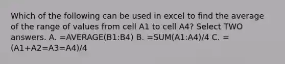 Which of the following can be used in excel to find the average of the range of values from cell A1 to cell A4? Select TWO answers. A. =AVERAGE(B1:B4) B. =SUM(A1:A4)/4 C. =(A1+A2=A3=A4)/4