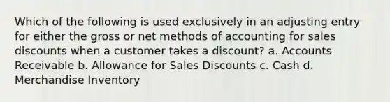 Which of the following is used exclusively in an adjusting entry for either the gross or net methods of accounting for <a href='https://www.questionai.com/knowledge/kUgZVsLhgj-sales-discounts' class='anchor-knowledge'>sales discounts</a> when a customer takes a discount? a. Accounts Receivable b. Allowance for Sales Discounts c. Cash d. Merchandise Inventory