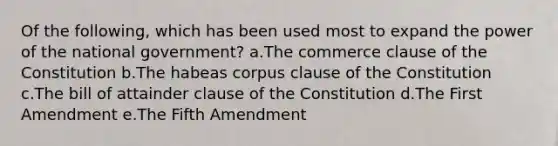 Of the following, which has been used most to expand the power of the national government? a.The commerce clause of the Constitution b.The habeas corpus clause of the Constitution c.The bill of attainder clause of the Constitution d.The First Amendment e.The Fifth Amendment