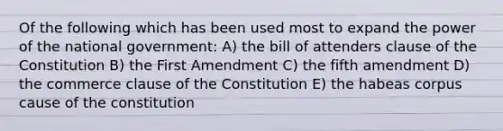 Of the following which has been used most to expand the power of the national government: A) the bill of attenders clause of the Constitution B) the First Amendment C) the fifth amendment D) the commerce clause of the Constitution E) the habeas corpus cause of the constitution