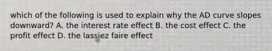 which of the following is used to explain why the AD curve slopes downward? A. the interest rate effect B. the cost effect C. the profit effect D. the lassiez faire effect