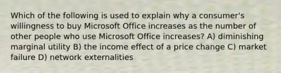 Which of the following is used to explain why a consumer's willingness to buy Microsoft Office increases as the number of other people who use Microsoft Office increases? A) diminishing marginal utility B) the income effect of a price change C) market failure D) network externalities