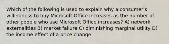 Which of the following is used to explain why a consumer's willingness to buy Microsoft Office increases as the number of other people who use Microsoft Office increases? A) network externalities B) market failure C) diminishing marginal utility D) the income effect of a price change