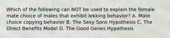 Which of the following can NOT be used to explain the female mate choice of males that exhibit lekking behavior? A. Mate choice copying behavior B. The Sexy Sons Hypothesis C. The Direct Benefits Model D. The Good Genes Hypothesis