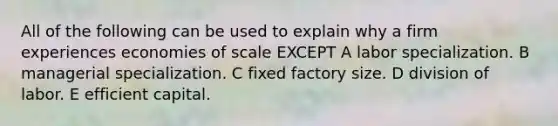 All of the following can be used to explain why a firm experiences economies of scale EXCEPT A labor specialization. B managerial specialization. C fixed factory size. D division of labor. E efficient capital.