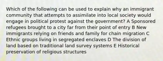 Which of the following can be used to explain why an immigrant community that attempts to assimilate into local society would engage in political protest against the government? A Sponsored refugees brought to a city far from their point of entry B New immigrants relying on friends and family for chain migration C Ethnic groups living in segregated enclaves D The division of land based on traditional land survey systems E Historical preservation of religious structures