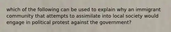 which of the following can be used to explain why an immigrant community that attempts to assimilate into local society would engage in political protest against the government?