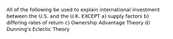 All of the following be used to explain international investment between the U.S. and the U.K. EXCEPT a) supply factors b) differing rates of return c) Ownership Advantage Theory d) Dunning's Eclectic Theory